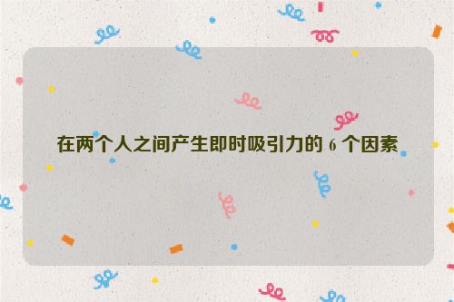 在两个人之间产生即时吸引力的 6 个因素