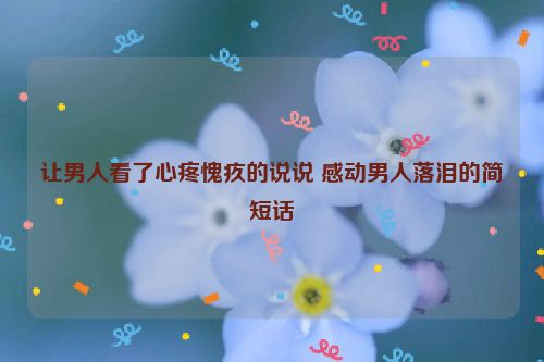 让男人看了心疼愧疚的说说 感动男人落泪的简短话