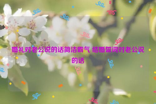 婚礼对老公说的话简洁霸气 结婚誓词对老公说的话