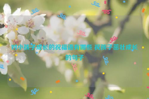 对小孩子成长的祝福语有哪些 祝孩子茁壮成长的句子