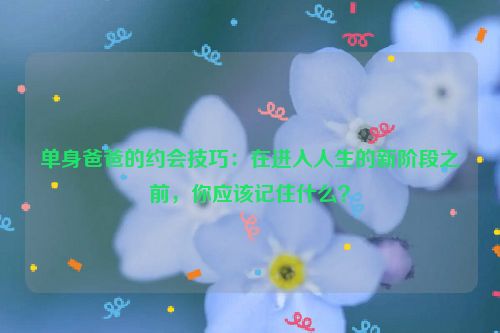 单身爸爸的约会技巧：在进入人生的新阶段之前，你应该记住什么？