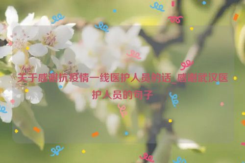 关于感谢抗疫情一线医护人员的话_感谢武汉医护人员的句子