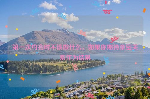 第一次约会时不该做什么，如果你期待亲密关系作为结果
