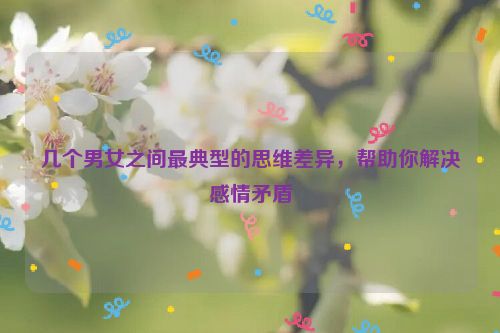 几个男女之间最典型的思维差异，帮助你解决感情矛盾
