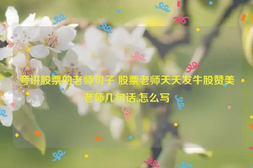 夸讲股票的老师句子 股票老师天天发牛股赞美老师几句话,怎么写