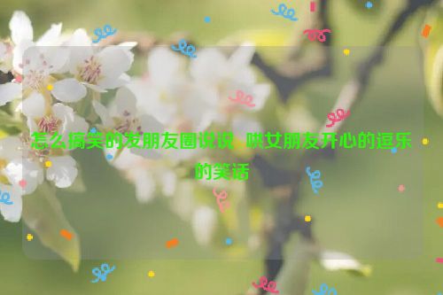 怎么搞笑的发朋友圈说说  哄女朋友开心的逗乐的笑话