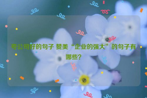 夸公司好的句子 赞美“企业的强大”的句子有哪些？