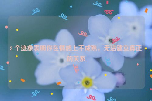 8 个迹象表明你在情感上不成熟，无法建立真正的关系