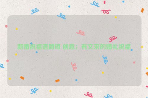 新婚祝福语简短 创意；有文采的婚礼祝福