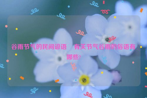 谷雨节气的民间谚语    有关节气谷雨的俗语有哪些?