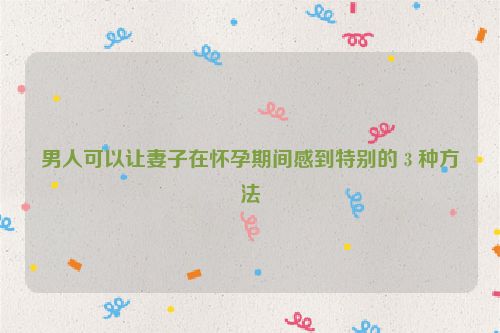 男人可以让妻子在怀孕期间感到特别的 3 种方法