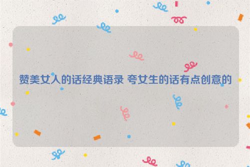 赞美女人的话经典语录 夸女生的话有点创意的