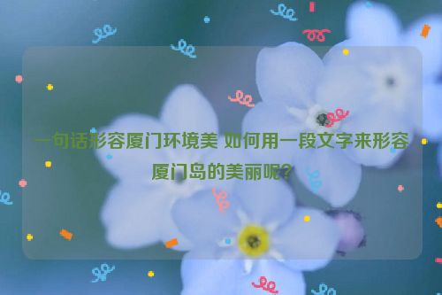 一句话形容厦门环境美 如何用一段文字来形容厦门岛的美丽呢？