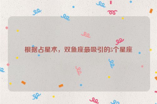 根据占星术，双鱼座最吸引的5个星座