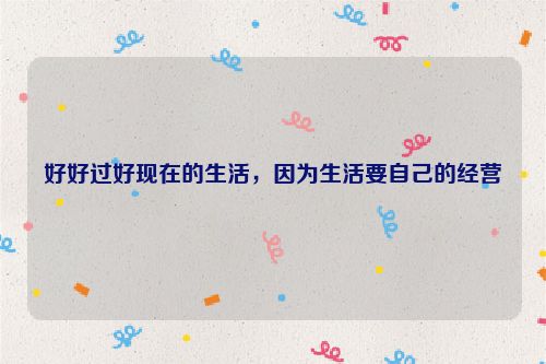 好好过好现在的生活，因为生活要自己的经营