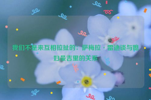 我们不是来互相拉扯的：萨梅拉·雷迪谈与媳妇曼吉里的关系