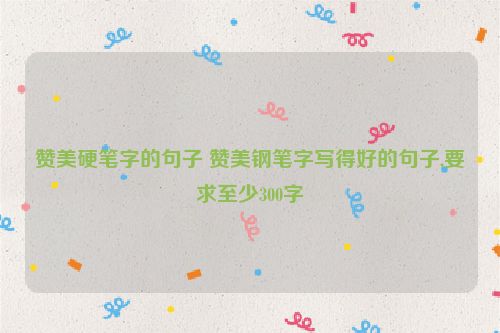 赞美硬笔字的句子 赞美钢笔字写得好的句子,要求至少300字