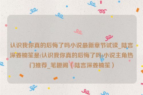 认识我你真的后悔了吗小说最新章节试读_陆言深姜楠笙是(认识我你真的后悔了吗)小说主角热门推荐_笔趣阁（陆言深姜楠笙）