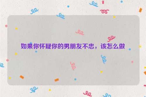 如果你怀疑你的男朋友不忠，该怎么做