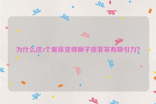 为什么这4个星座觉得狮子座非常有吸引力？