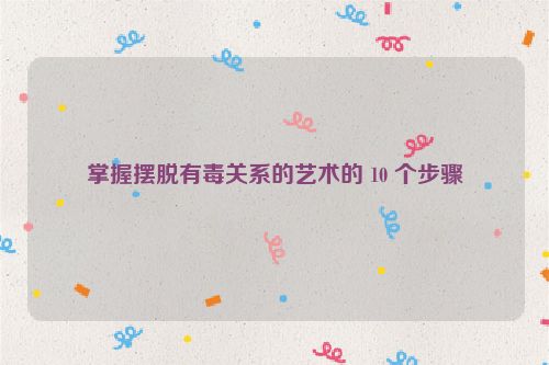 掌握摆脱有毒关系的艺术的 10 个步骤