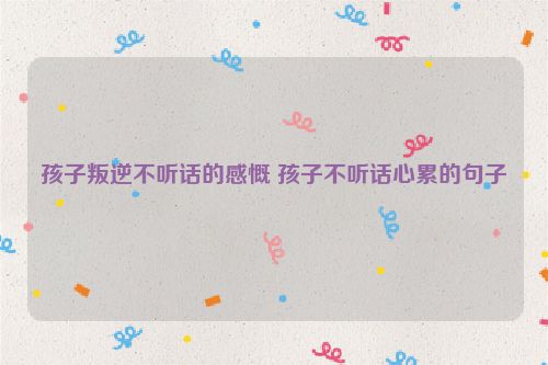 孩子叛逆不听话的感慨 孩子不听话心累的句子