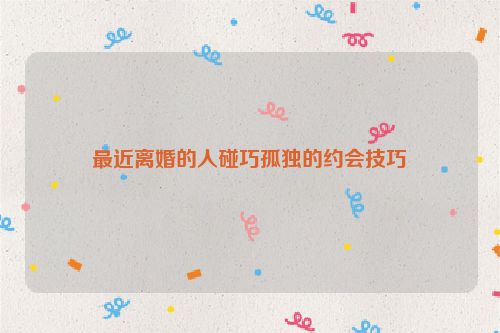 最近离婚的人碰巧孤独的约会技巧