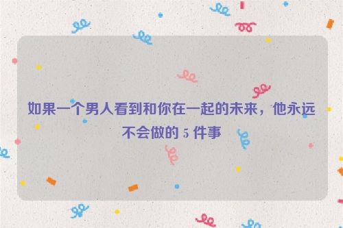 如果一个男人看到和你在一起的未来，他永远不会做的 5 件事
