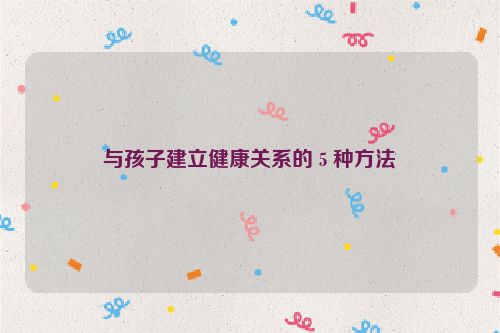 与孩子建立健康关系的 5 种方法