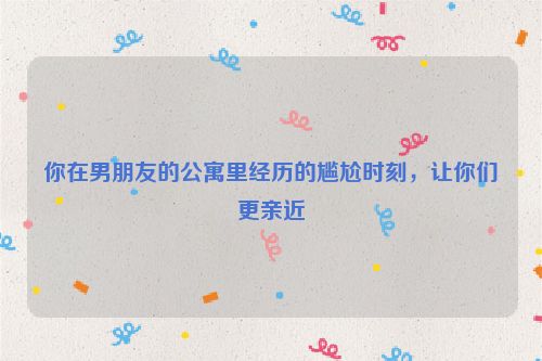 你在男朋友的公寓里经历的尴尬时刻，让你们更亲近