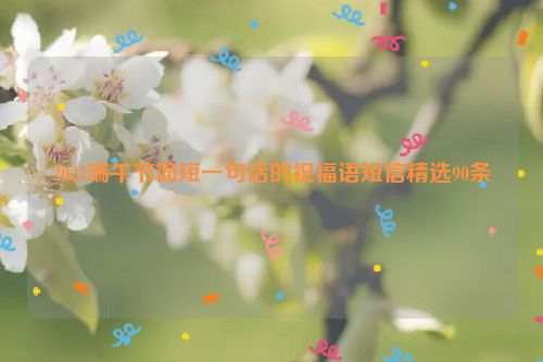 2021端午节简短一句话的祝福语短信精选90条