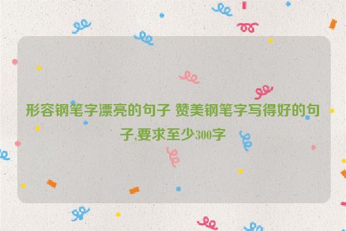 形容钢笔字漂亮的句子 赞美钢笔字写得好的句子,要求至少300字