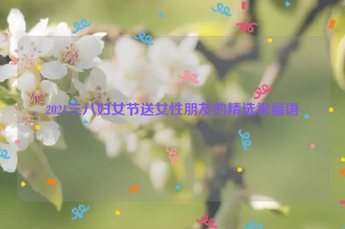 2021三八妇女节送女性朋友的精选祝福语