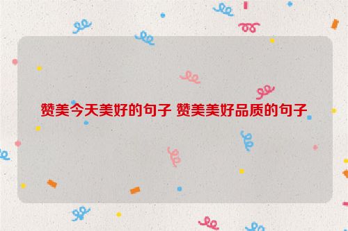 赞美今天美好的句子 赞美美好品质的句子