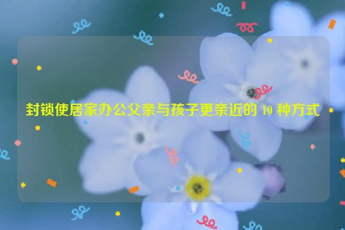 封锁使居家办公父亲与孩子更亲近的 10 种方式