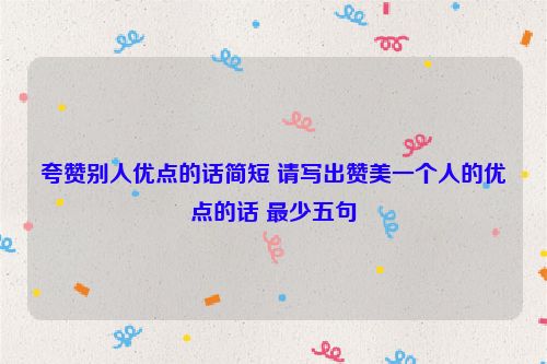 夸赞别人优点的话简短 请写出赞美一个人的优点的话 最少五句