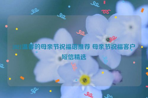 2021温馨的母亲节祝福语推荐 母亲节祝福客户短信精选